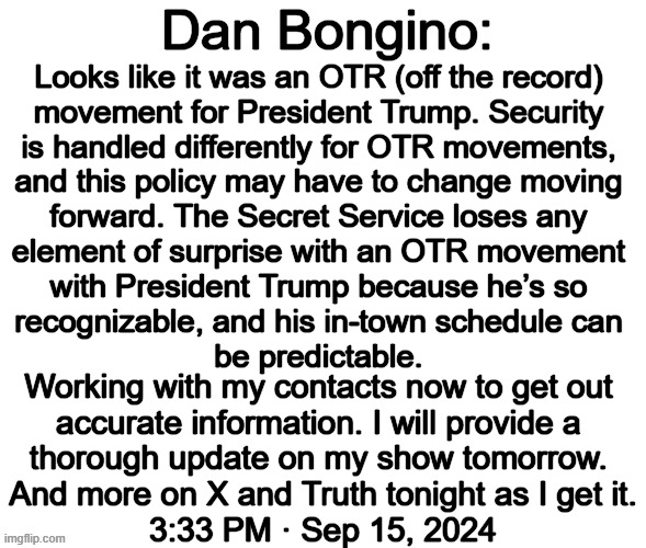 UPDATE...Donald Trump safe after Secret Service opened fire at suspect | Dan Bongino:; Looks like it was an OTR (off the record) 
movement for President Trump. Security 
is handled differently for OTR movements, 
and this policy may have to change moving 
forward. The Secret Service loses any 
element of surprise with an OTR movement 
with President Trump because he’s so 
recognizable, and his in-town schedule can 
be predictable. Working with my contacts now to get out 
accurate information. I will provide a 
thorough update on my show tomorrow. 
And more on X and Truth tonight as I get it.
3:33 PM · Sep 15, 2024 | image tagged in donald trump,shots fired,djt safe,secret service,don bongino | made w/ Imgflip meme maker