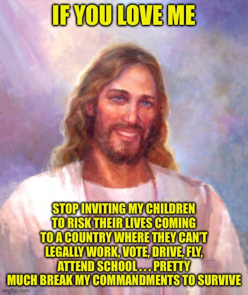 Smiling Jesus Meme | IF YOU LOVE ME STOP INVITING MY CHILDREN TO RISK THEIR LIVES COMING TO A COUNTRY WHERE THEY CAN’T LEGALLY WORK, VOTE, DRIVE, FLY, ATTEND SCH | image tagged in memes,smiling jesus | made w/ Imgflip meme maker