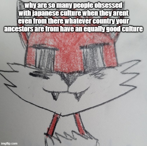 CyrusKisser/foxkisser | why are so many people obsessed with japanese culture when they arent even from there whatever country your ancestors are from have an equally good culture | image tagged in cyruskisser/foxkisser | made w/ Imgflip meme maker