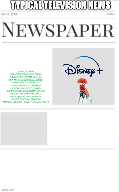 typical television news volume 17 | TYPICAL TELEVISION NEWS; DISNEY HAS NOW GOT SOME EXCITING NEWS ON THE FUTURE OF THE MUPPETS AS AN ALL NEW ANIMATED BUNSEN AND BEAKER SPINOFF IS IN THE WORKS FOR DISNEY PLUS WITH JEFF BERGMAN PROVIDING THE VOICE OF BUNSEN HONEYDEW AND DAVID RUDMAN COMING BACK TO PLAY BEAKER THE SERIES WILL BE MADE BY PAT VENTURA THE CREATOR OF JOHNNY BRAVO THE SERIES WILL DEBUT ON DISNEY PLUS JANUARY 2025 | image tagged in blank newspaper,fake,prediction,the muppets,television,streaming | made w/ Imgflip meme maker