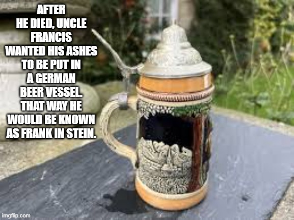 memes by Brad - Francis wanted his ashes in a mug so he would be Frank in stein | AFTER HE DIED, UNCLE FRANCIS WANTED HIS ASHES TO BE PUT IN A GERMAN BEER VESSEL. THAT WAY HE WOULD BE KNOWN AS FRANK IN STEIN. | image tagged in funny,fun,death,funny meme,humor,funeral | made w/ Imgflip meme maker