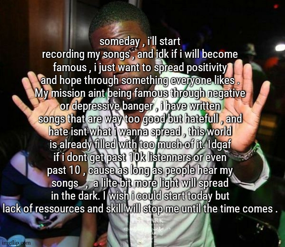 I may sound a lilte bit like a person who think they have a quest , i agree , cause i set that quest for myself | someday , i'll start recording my songs , and idk if i will become famous , i just want to spread positivity and hope through something everyone likes . My mission aint being famous through negative or depressive banger , i have written songs that are way too good but hatefull , and hate isnt what i wanna spread , this world is already filled with too much of it. Idgaf if i dont get past 10k listenners or even past 10 , cause as long as people hear my songs   ,  a lilte bit more light will spread in the dark. I wish i could start today but lack of ressources and skill will stop me until the time comes . | image tagged in kevin hart hands up | made w/ Imgflip meme maker