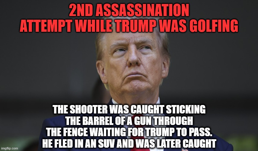 I knew that a 2nd attempt was around the corner | 2ND ASSASSINATION ATTEMPT WHILE TRUMP WAS GOLFING; THE SHOOTER WAS CAUGHT STICKING THE BARREL OF A GUN THROUGH THE FENCE WAITING FOR TRUMP TO PASS.
HE FLED IN AN SUV AND WAS LATER CAUGHT | image tagged in donald trump,assassin,secret service | made w/ Imgflip meme maker