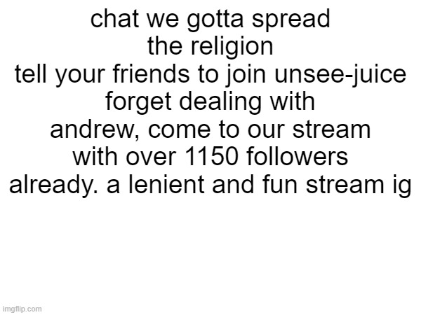 https://imgflip.com/m/unsee-juice | chat we gotta spread the religion
tell your friends to join unsee-juice
forget dealing with andrew, come to our stream with over 1150 followers already. a lenient and fun stream ig | made w/ Imgflip meme maker