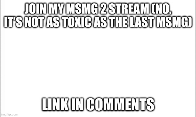 white background | JOIN MY MSMG 2 STREAM (NO, IT’S NOT AS TOXIC AS THE LAST MSMG); LINK IN COMMENTS | image tagged in white background | made w/ Imgflip meme maker