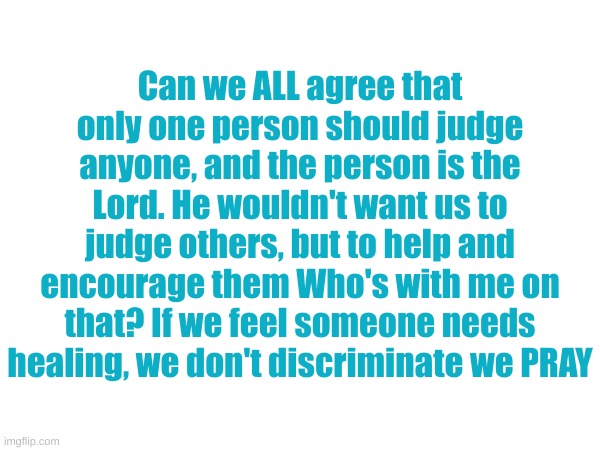 Who's with me? | Can we ALL agree that only one person should judge anyone, and the person is the Lord. He wouldn't want us to judge others, but to help and encourage them Who's with me on that? If we feel someone needs healing, we don't discriminate we PRAY | image tagged in leave it to the lord | made w/ Imgflip meme maker