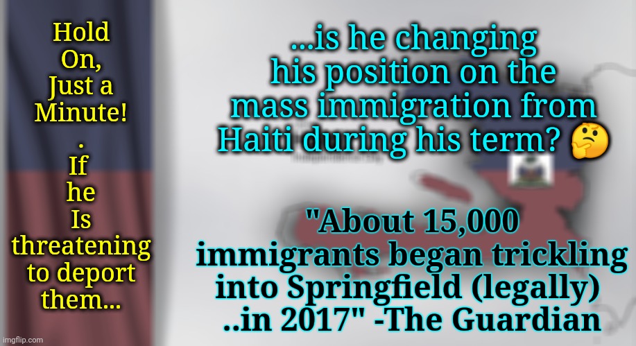 Another Politician Changing His Position? Oh, My. | ...is he changing his position on the mass immigration from Haiti during his term? 🤔; Hold
On,
Just a
Minute!
.
If 
he
Is
threatening
to deport
them... "About 15,000 immigrants began trickling into Springfield (legally) 
..in 2017" -The Guardian | image tagged in immigration,trump administration,dnc,msnbc,deportation,ohio | made w/ Imgflip meme maker