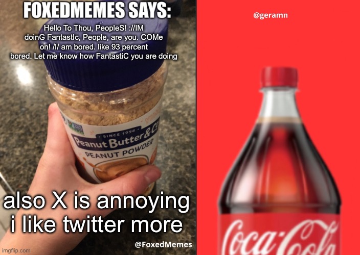 FoxedMemes and geramn template | Hello To Thou, PeopleS! ://IM doinG FantastIc, People, are you. COMe on! /I/ am bored. like 93 percent bored. Let me know how FantastiC you are doing; also X is annoying i like twitter more | image tagged in foxedmemes and geramn template | made w/ Imgflip meme maker