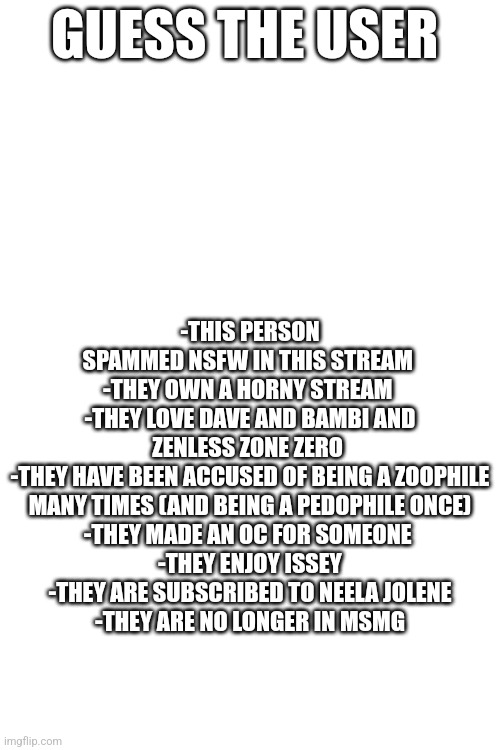 GUESS THE USER; -THIS PERSON SPAMMED NSFW IN THIS STREAM 
-THEY OWN A HORNY STREAM 
-THEY LOVE DAVE AND BAMBI AND ZENLESS ZONE ZERO 
-THEY HAVE BEEN ACCUSED OF BEING A ZOOPHILE MANY TIMES (AND BEING A PEDOPHILE ONCE)
-THEY MADE AN OC FOR SOMEONE 
-THEY ENJOY ISSEY
-THEY ARE SUBSCRIBED TO NEELA JOLENE
-THEY ARE NO LONGER IN MSMG | made w/ Imgflip meme maker