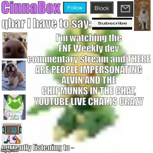 and also none of you care | I'm watching the FNF Weekly dev commentary stream and THERE ARE PEOPLE IMPERSONATING ALVIN AND THE CHIPMUNKS IN THE CHAT, YOUTUBE LIVE CHAT IS CRAZY | image tagged in cinnabox s 144p leavanny temp | made w/ Imgflip meme maker