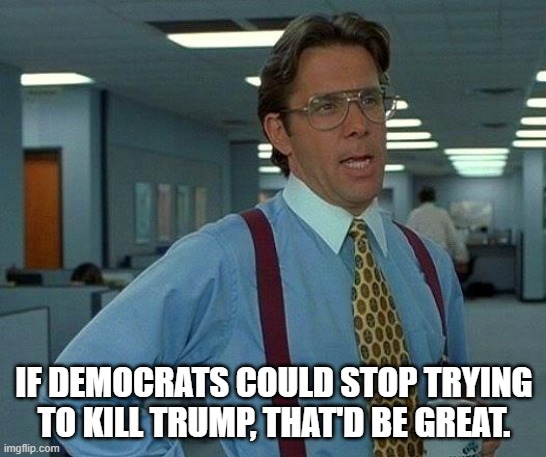 I know you guys are desperate because your candidate is a loser but, seriously, not is not as bad as you make him out to be. | IF DEMOCRATS COULD STOP TRYING TO KILL TRUMP, THAT'D BE GREAT. | image tagged in that would be great,just leave trump alone,stop shooting at him | made w/ Imgflip meme maker