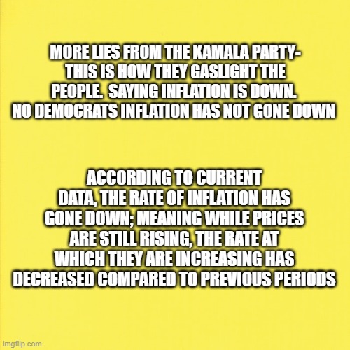 inflation rate not inflation has gone down | MORE LIES FROM THE KAMALA PARTY- THIS IS HOW THEY GASLIGHT THE PEOPLE.  SAYING INFLATION IS DOWN.  NO DEMOCRATS INFLATION HAS NOT GONE DOWN; ACCORDING TO CURRENT DATA, THE RATE OF INFLATION HAS GONE DOWN; MEANING WHILE PRICES ARE STILL RISING, THE RATE AT WHICH THEY ARE INCREASING HAS DECREASED COMPARED TO PREVIOUS PERIODS | made w/ Imgflip meme maker