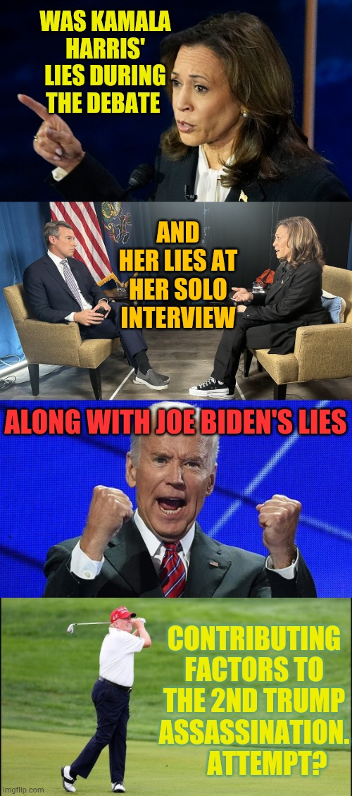 Here We Go Again...What Do You Think... | WAS KAMALA HARRIS' LIES DURING THE DEBATE; AND HER LIES AT HER SOLO INTERVIEW; ALONG WITH JOE BIDEN'S LIES; CONTRIBUTING FACTORS TO THE 2ND TRUMP ASSASSINATION.      ATTEMPT? | image tagged in joe biden fists angry,kamala harris,lies,trump,assassination,memes | made w/ Imgflip meme maker