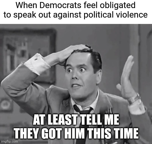 They are big mad Trump is getting this attention again | When Democrats feel obligated
to speak out against political violence; AT LEAST TELL ME THEY GOT HIM THIS TIME | image tagged in ricky frustrated,democrats,liberals,trump | made w/ Imgflip meme maker