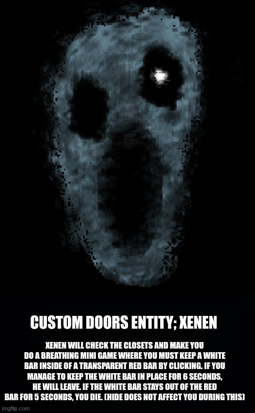 Made on pixilart. | CUSTOM DOORS ENTITY; XENEN; XENEN WILL CHECK THE CLOSETS AND MAKE YOU DO A BREATHING MINI GAME WHERE YOU MUST KEEP A WHITE BAR INSIDE OF A TRANSPARENT RED BAR BY CLICKING. IF YOU MANAGE TO KEEP THE WHITE BAR IN PLACE FOR 6 SECONDS, HE WILL LEAVE. IF THE WHITE BAR STAYS OUT OF THE RED BAR FOR 5 SECONDS, YOU DIE. (HIDE DOES NOT AFFECT YOU DURING THIS) | image tagged in black background | made w/ Imgflip meme maker