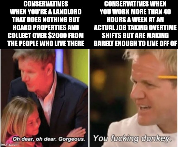 Conservatives simp for landlords but have no respect for actual hard-working people | CONSERVATIVES WHEN YOU'RE A LANDLORD THAT DOES NOTHING BUT HOARD PROPERTIES AND COLLECT OVER $2000 FROM THE PEOPLE WHO LIVE THERE; CONSERVATIVES WHEN YOU WORK MORE THAN 40 HOURS A WEEK AT AN ACTUAL JOB TAKING OVERTIME SHIFTS BUT ARE MAKING BARELY ENOUGH TO LIVE OFF OF | image tagged in gordon ramsay kids vs adults,conservatives,conservative hypocrisy,landlords,class struggle,work | made w/ Imgflip meme maker