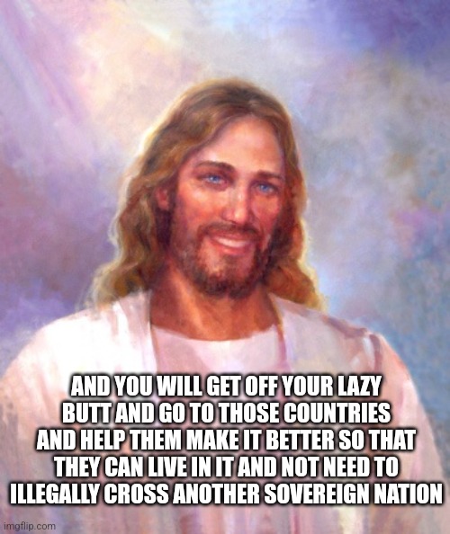 Smiling Jesus Meme | AND YOU WILL GET OFF YOUR LAZY BUTT AND GO TO THOSE COUNTRIES AND HELP THEM MAKE IT BETTER SO THAT THEY CAN LIVE IN IT AND NOT NEED TO ILLEG | image tagged in memes,smiling jesus | made w/ Imgflip meme maker