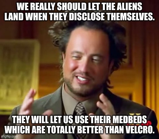 The Soft Alien Invasion Project | WE REALLY SHOULD LET THE ALIENS LAND WHEN THEY DISCLOSE THEMSELVES. THEY WILL LET US USE THEIR MEDBEDS WHICH ARE TOTALLY BETTER THAN VELCRO. | image tagged in ancient aliens,alien suggesting space joy,conspiracy,invasion | made w/ Imgflip meme maker