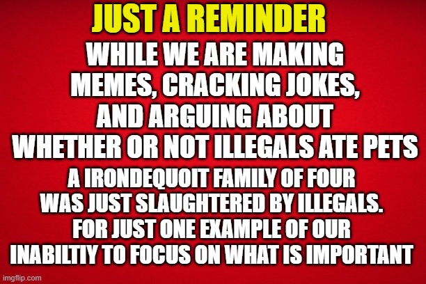 Just a reminder | JUST A REMINDER; WHILE WE ARE MAKING MEMES, CRACKING JOKES, AND ARGUING ABOUT WHETHER OR NOT ILLEGALS ATE PETS; A IRONDEQUOIT FAMILY OF FOUR WAS JUST SLAUGHTERED BY ILLEGALS. FOR JUST ONE EXAMPLE OF OUR INABILTIY TO FOCUS ON WHAT IS IMPORTANT | image tagged in illegal immigration,murder,maga,make america great again,deportation,kamala harris | made w/ Imgflip meme maker