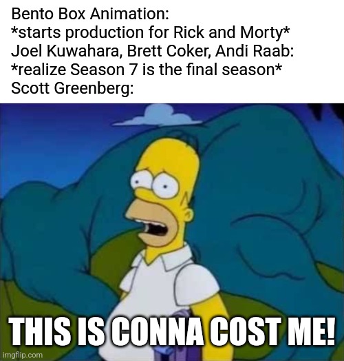 Imagine if Season 7 was Rick & Morty's final season ever! | Bento Box Animation:
*starts production for Rick and Morty*
Joel Kuwahara, Brett Coker, Andi Raab:
*realize Season 7 is the final season*
Scott Greenberg:; THIS IS CONNA COST ME! | image tagged in this is gonna cost me,rick and morty,series finale,season finale,the simpsons,adult swim | made w/ Imgflip meme maker