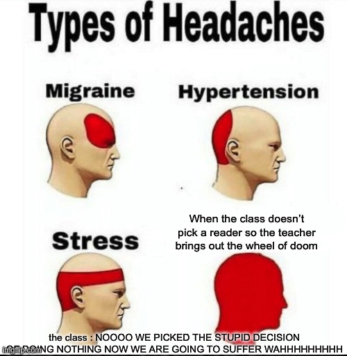 I loved to see people getting picked because I never get picked for some reason | When the class doesn’t pick a reader so the teacher brings out the wheel of doom; the class : NOOOO WE PICKED THE STUPID DECISION OF DOING NOTHING NOW WE ARE GOING TO SUFFER WAHHHHHHHHH | image tagged in types of headaches meme,stress,help me,funny,memes,something's wrong i can feel it | made w/ Imgflip meme maker