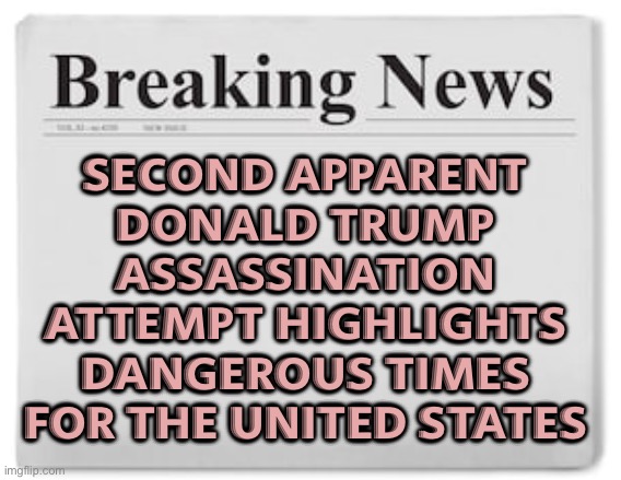 New Donald Trump Assassination Attempt | SECOND APPARENT
DONALD TRUMP
ASSASSINATION
ATTEMPT HIGHLIGHTS
DANGEROUS TIMES
FOR THE UNITED STATES | image tagged in breaking news,news,donald trump,assassination,scumbag america,america | made w/ Imgflip meme maker