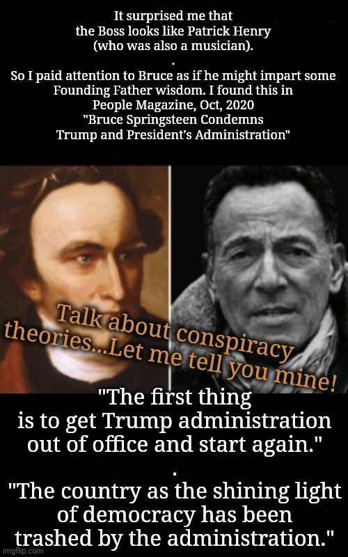 I've Got a Few Conspiracy Theories of My Own | It surprised me that the Boss looks like Patrick Henry
(who was also a musician).
.
So I paid attention to Bruce as if he might impart some Founding Father wisdom. I found this in
People Magazine, Oct, 2020
"Bruce Springsteen Condemns Trump and President's Administration"; "The first thing is to get Trump administration out of office and start again."
.
"The country as the shining light of democracy has been trashed by the administration."; Talk about conspiracy theories...Let me tell you mine! | image tagged in founding fathers,bruce springsteen,rural america | made w/ Imgflip meme maker