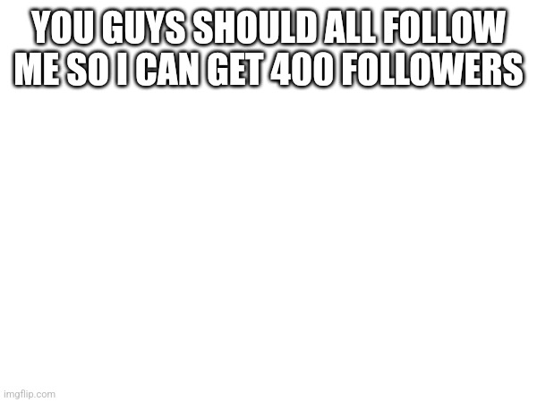 YOU GUYS SHOULD ALL FOLLOW ME SO I CAN GET 400 FOLLOWERS | made w/ Imgflip meme maker