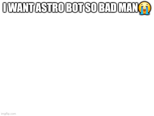 I WANT ASTRO BOT SO BAD MAN😭 | made w/ Imgflip meme maker