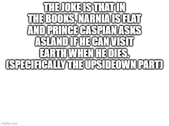 Blank White Template | THE JOKE IS THAT IN THE BOOKS, NARNIA IS FLAT AND PRINCE CASPIAN ASKS ASLAND IF HE CAN VISIT EARTH WHEN HE DIES.
 (SPECIFICALLY THE UPSIDEOWN PART) | image tagged in blank white template | made w/ Imgflip meme maker