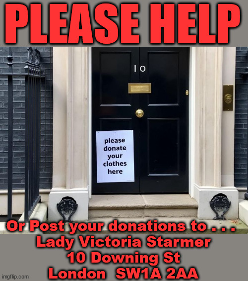 Lady Victoria Starmer - Please donate - #TwoTierKeir #StarmerOut | PLEASE HELP; STARMER TO CUT; Pensioners to FREEZE under Starmer? Rayner - Starmer - Reeves; So, THAT'S why it had to go? Coward; #TwoTierKeir; SCRAP 'RIGHT TO BUY'? Glad I Sold Mine; HYPOCRITE RAYNER TO SCRAP 'RIGHT TO BUY'? PULLING UP LADDER FROM WORKING PEOPLE !!! TO HOUSE ILLEGAL MIGRANTS ??? Sold mine just before the election; About; As useful in No.10; Starmer lives in his own 'Dreamworld' Bubble; Smash gangs; Ban Smoking; NEVER, EVER; How does Starmer Negate UK Law? LAWLESS BRITAIN !!! 'ILLEGAL' = 'IRREGULAR'; UNDER STARMER'S; 'illegal' v 'irregular'; THIS IS MY COUNTRY ! I was born & bred here; No one has the right to Force entry and spend time in my home; So much for Brexit . . . STARMER 'GREEN LIGHTS' 20 MPH ZONES; Is it time to; Wave Goodbye; What happens to the BODIES? THE VALUE OF LIFE? 'IRREGULAR IMMIGRANTS'; Claim back Trafficking Expenses? Taxpayers expense? UK BURNS; UNDER; Welcome to the UK under Starmer . . . They could have chosen Farage or Sunak; IF FAST-TRACKING RIOTERS WORKS AS A DETERRENT . . . #TwoTierKeir; ELECTION PLEDGE STARMER LIED TO US !!! Sir Keir Rodney Starmer; #TripleLock; SMEG HEAD CONCEDES; Titchy Starmer; 'PUTTING COUNTRY FIRST'; Party second; On top of the £480m already given to France to 'stop the boats'; DEAR UK VOTERS AS YOU FAILED TO SUPPORT THE TORIES; NEW HOME FOR OUR MIGRANT FRIENDS; COMING TO YOUR AREA SOON; Labour pledge 'Urban centres' to help house 'Our Fair Share' of our new Migrant friends; New Home for our New Immigrant Friends !!! The only way to keep the illegal immigrants in the UK; CITIZENSHIP FOR ALL; ; Amnesty For all Illegals; Sir Keir Starmer MP; Muslim Votes Matter; Blood on Starmers hands? Burnham; Taxi for Rayner ? #RR4PM;100's more Tax collectors; Higher Taxes Under Labour; We're Coming for You; Labour pledges to clamp down on Tax Dodgers; Higher Taxes under Labour; Rachel Reeves Angela Rayner Bovvered? Higher Taxes under Labour; Risks of voting Labour; * EU Re entry? * Mass Immigration? * Build on Greenbelt? * Rayner as our PM? * Ulez 20 mph fines? * Higher taxes? * UK Flag change? * Muslim takeover? * End of Christianity? * Economic collapse? TRIPLE LOCK' Anneliese Dodds Rwanda plan Quid Pro Quo UK/EU Illegal Migrant Exchange deal; UK not taking its fair share, EU Exchange Deal = People Trafficking !!! Starmer to Betray Britain, #Burden Sharing #Quid Pro Quo #100,000; #Immigration #Starmerout #Labour #wearecorbyn #KeirStarmer #DianeAbbott #McDonnell #cultofcorbyn #labourisdead #labourracism #socialistsunday #nevervotelabour #socialistanyday #Antisemitism #Savile #SavileGate #Paedo #Worboys #GroomingGangs #Paedophile #IllegalImmigration #Immigrants #Invasion #Starmeriswrong #SirSoftie #SirSofty #Blair #Steroids AKA Keith ABBOTT BACK; Amnesty for 90,000 illegal immigrants; WHY WOULDN'T THE RWANDA PLAN WORK ? #TwoTierKeir; But they; VOTED STARMER ! #TwoTierKeir; #TwoTierKeir; UNDER STARMER? 11/8/24 two more DEAD; Yvette Cooper; Rwanda deterrent cancelled due to cost? 11/8/24 Two more DEAD; Blood on the hands of Yvette Cooper & Starmer; Are the DEAD the only ones who get returned? To the last of the UK's Gold reserves? #2ndGearKeir; as Starmer signals 'Surrender' to the EU? SAME APPLIES TO MY COUNTRY ! No one has the right to come into my home uninvited; SAME APPLIES TO MY COUNTRY ! No one has a right to enter 'MY COUNTRY' uninvited ! In Starmer's Lawless Britain? If we pick them up they become 'irregular', not 'Illegal' !!! lol; VOTE LABOUR AGAIN !!! 4 day week; Tory Black Hole; 6pm Fri; #TwoTierKeir; #StarmerOut; As he was at the CPS; His Dad was a toolmaker lol; WHAT HAS THE LABOUR PARTY AND THIS COUNTRY COME TO? Two Homes Rayner; Pulling up ladder from working people !!! What has the Labour Party come to? Starmer to scrap Thatchers 'Right to Buy' Scheme? Out looking for more OAP's to target? WINTER FUEL PAYMENTS? Or Post your donations to . . . 
Lady Victoria Starmer
10 Downing St
London  SW1A 2AA | image tagged in lady victoria starmer,illegal immigration,stop boats rwanda,palestine hamas muslim vote,labourisdead,twotierkeir starmerout | made w/ Imgflip meme maker