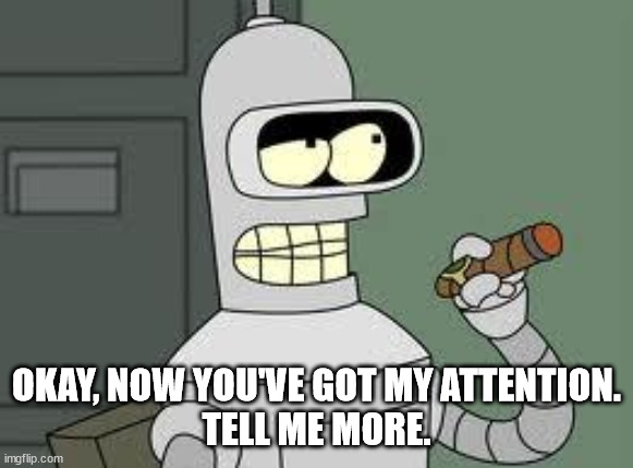 Bender | OKAY, NOW YOU'VE GOT MY ATTENTION.
TELL ME MORE. | image tagged in bender | made w/ Imgflip meme maker