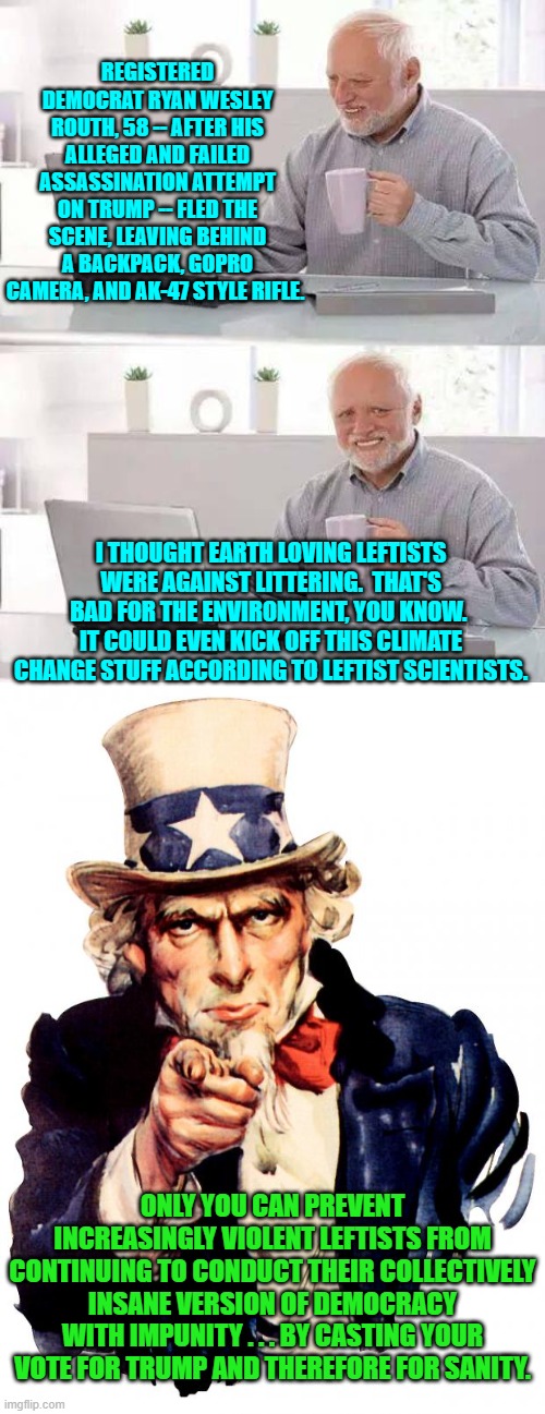 Meh, two strikes against the insane collective Left.  Let's see if they will try a third time. | REGISTERED DEMOCRAT RYAN WESLEY ROUTH, 58 -- AFTER HIS ALLEGED AND FAILED ASSASSINATION ATTEMPT ON TRUMP -- FLED THE SCENE, LEAVING BEHIND A BACKPACK, GOPRO CAMERA, AND AK-47 STYLE RIFLE. I THOUGHT EARTH LOVING LEFTISTS WERE AGAINST LITTERING.  THAT'S BAD FOR THE ENVIRONMENT, YOU KNOW.  IT COULD EVEN KICK OFF THIS CLIMATE CHANGE STUFF ACCORDING TO LEFTIST SCIENTISTS. ONLY YOU CAN PREVENT INCREASINGLY VIOLENT LEFTISTS FROM CONTINUING TO CONDUCT THEIR COLLECTIVELY INSANE VERSION OF DEMOCRACY WITH IMPUNITY . . . BY CASTING YOUR VOTE FOR TRUMP AND THEREFORE FOR SANITY. | image tagged in hide the pain harold | made w/ Imgflip meme maker
