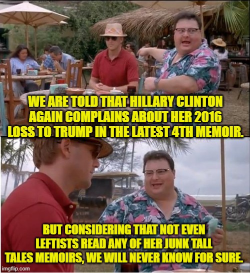 It will always remain a rumor for most of us. | WE ARE TOLD THAT HILLARY CLINTON AGAIN COMPLAINS ABOUT HER 2016 LOSS TO TRUMP IN THE LATEST 4TH MEMOIR. BUT CONSIDERING THAT NOT EVEN LEFTISTS READ ANY OF HER JUNK TALL TALES MEMOIRS, WE WILL NEVER KNOW FOR SURE. | image tagged in see nobody cares | made w/ Imgflip meme maker