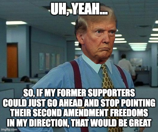 Dill Trumbergh | UH, YEAH... SO, IF MY FORMER SUPPORTERS COULD JUST GO AHEAD AND STOP POINTING THEIR SECOND AMENDMENT FREEDOMS IN MY DIRECTION, THAT WOULD BE GREAT | image tagged in donald trump,office space,second amendment,assassination attempt,bill lumbergh,freedom | made w/ Imgflip meme maker