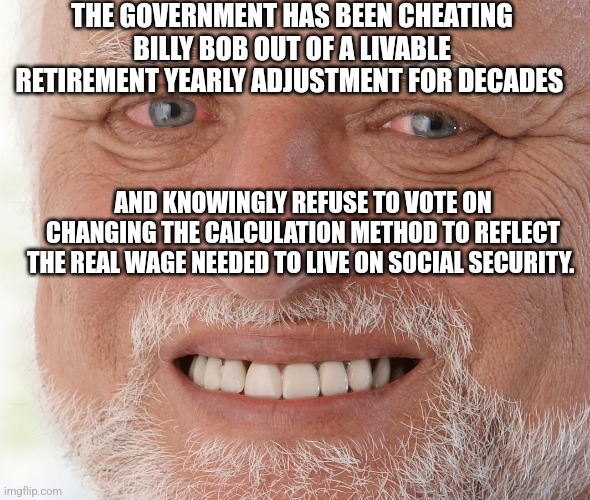 Hide the Pain Harold | THE GOVERNMENT HAS BEEN CHEATING BILLY BOB OUT OF A LIVABLE RETIREMENT YEARLY ADJUSTMENT FOR DECADES; AND KNOWINGLY REFUSE TO VOTE ON CHANGING THE CALCULATION METHOD TO REFLECT THE REAL WAGE NEEDED TO LIVE ON SOCIAL SECURITY. | image tagged in hide the pain harold | made w/ Imgflip meme maker