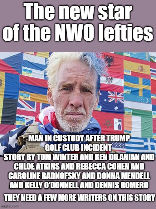 The new star of the NWO lefties; MAN IN CUSTODY AFTER TRUMP GOLF CLUB INCIDENT 
STORY BY TOM WINTER AND KEN DILANIAN AND CHLOE ATKINS AND REBECCA COHEN AND CAROLINE RADNOFSKY AND DONNA MENDELL AND KELLY O'DONNELL AND DENNIS ROMERO; THEY NEED A FEW MORE WRITERS ON THIS STORY | made w/ Imgflip meme maker