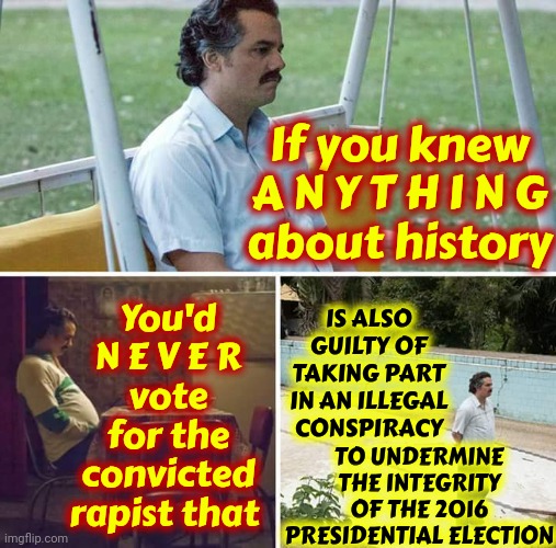 Trump Has Been Convicted | If you knew
A N Y T H I N G
about history; You'd
N E V E R
vote for the convicted rapist that; IS ALSO GUILTY OF TAKING PART IN AN ILLEGAL CONSPIRACY; TO UNDERMINE THE INTEGRITY OF THE 2016 PRESIDENTIAL ELECTION | image tagged in memes,sad pablo escobar,donald trump is a convicted rapist,donald trump is a convicted felon,lock him up,rapist | made w/ Imgflip meme maker