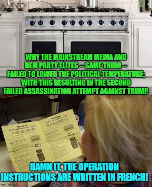 Ah . . . it all makes sense now. | WHY THE MAINSTREAM MEDIA AND DEM PARTY ELITES -- SAME THING -- FAILED TO LOWER THE POLITICAL TEMPERATURE; WITH THIS RESULTING IN THE SECOND FAILED ASSASSINATION ATTEMPT AGAINST TRUMP. DAMN IT, THE OPERATION INSTRUCTIONS ARE WRITTEN IN FRENCH! | image tagged in yep | made w/ Imgflip meme maker