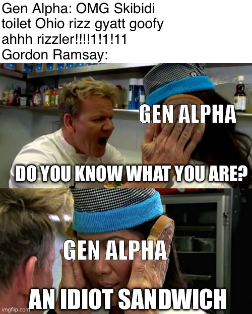 Gordon Ramsay Idiot Sandwich: Gen Alpha Edition | Gen Alpha: OMG Skibidi
toilet Ohio rizz gyatt goofy
ahhh rizzler!!!!1!1!11
Gordon Ramsay:; GEN ALPHA; DO YOU KNOW WHAT YOU ARE? GEN ALPHA; AN IDIOT SANDWICH | image tagged in gordon ramsay idiot sandwich | made w/ Imgflip meme maker