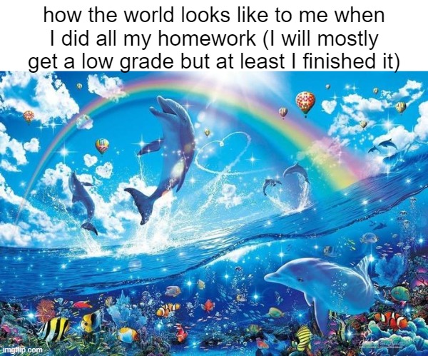 low effort homework | how the world looks like to me when I did all my homework (I will mostly get a low grade but at least I finished it) | image tagged in happy dolphin rainbow,funny,memes | made w/ Imgflip meme maker