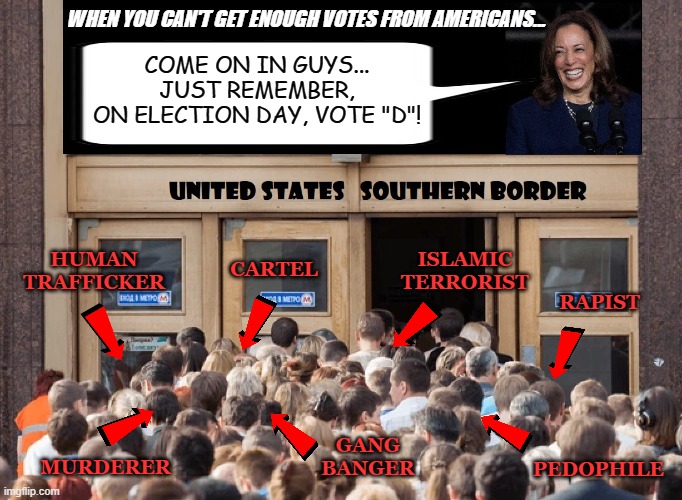 New Voters | WHEN YOU CAN'T GET ENOUGH VOTES FROM AMERICANS... COME ON IN GUYS...
JUST REMEMBER,
ON ELECTION DAY, VOTE "D"! HUMAN
TRAFFICKER; ISLAMIC
TERRORIST; CARTEL; RAPIST; GANG
BANGER; MURDERER; PEDOPHILE | made w/ Imgflip meme maker