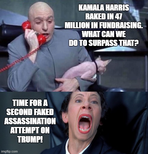 Fake Assassination Attempt - Part II | KAMALA HARRIS RAKED IN 47 MILLION IN FUNDRAISING. WHAT CAN WE DO TO SURPASS THAT? TIME FOR A
SECOND FAKED
ASSASSINATION
ATTEMPT ON
TRUMP! | image tagged in donald trump,assassination,election 2024,campaign,dr evil and frau yelling,fake | made w/ Imgflip meme maker