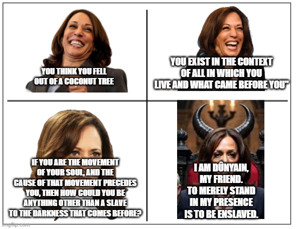 4 Square Grid | YOU EXIST IN THE CONTEXT OF ALL IN WHICH YOU LIVE AND WHAT CAME BEFORE YOU"; YOU THINK YOU FELL OUT OF A COCONUT TREE; IF YOU ARE THE MOVEMENT OF YOUR SOUL, AND THE CAUSE OF THAT MOVEMENT PRECEDES YOU, THEN HOW COULD YOU BE ANYTHING OTHER THAN A SLAVE TO THE DARKNESS THAT COMES BEFORE? I AM DÛNYAIN, MY FRIEND. TO MERELY STAND IN MY PRESENCE IS TO BE ENSLAVED. | image tagged in 4 square grid | made w/ Imgflip meme maker