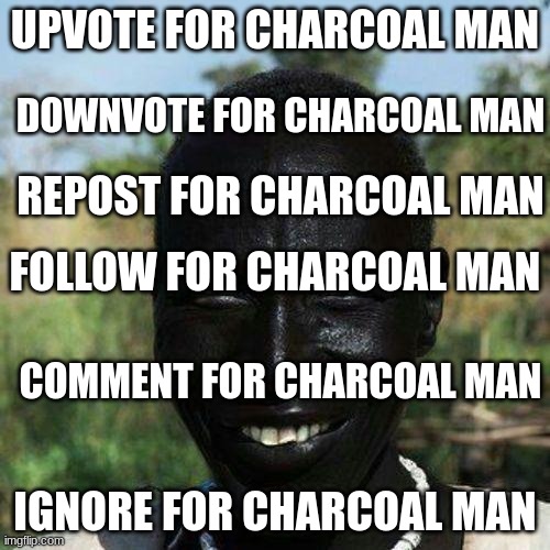 charcoal man status | UPVOTE FOR CHARCOAL MAN; DOWNVOTE FOR CHARCOAL MAN; REPOST FOR CHARCOAL MAN; FOLLOW FOR CHARCOAL MAN; COMMENT FOR CHARCOAL MAN; IGNORE FOR CHARCOAL MAN | image tagged in charcoal man status,charcoal man | made w/ Imgflip meme maker