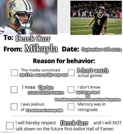 I'm Sorry Derek Carr :( | Derek Carr; September 16th 2024; Mikayla; I don't watch; me D.A. was on his way out; The late 2010s Saints teams; ball OR i'm a fan of the bucs/falcons/panthers/cowboys/raiders/vikings/rams; His eyeliner and makeup skills; Derek Carr | image tagged in apology form | made w/ Imgflip meme maker