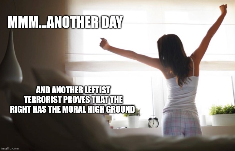 MMM...ANOTHER DAY; AND ANOTHER LEFTIST TERRORIST PROVES THAT THE RIGHT HAS THE MORAL HIGH GROUND | image tagged in funny memes | made w/ Imgflip meme maker