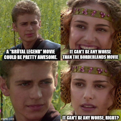 Anakin Padme 4 Panel | A "BRÜTAL LEGEND" MOVIE COULD BE PRETTY AWESOME. IT CAN'T BE ANY WORSE THAN THE BORDERLANDS MOVIE; IT CAN'T BE ANY WORSE, RIGHT? | image tagged in anakin padme 4 panel | made w/ Imgflip meme maker