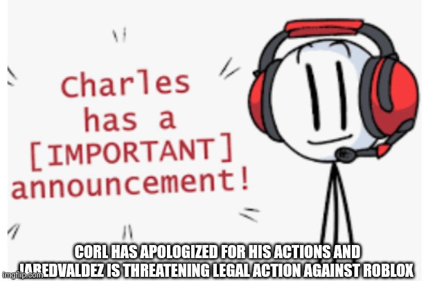 Corl apologized and JaredValdez is threatening legal action | CORL HAS APOLOGIZED FOR HIS ACTIONS AND JAREDVALDEZ IS THREATENING LEGAL ACTION AGAINST ROBLOX | image tagged in charles has an important announcement,memes,roblox,roblox meme | made w/ Imgflip meme maker