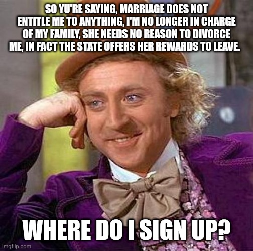 Creepy Condescending Wonka | SO YU'RE SAYING, MARRIAGE DOES NOT ENTITLE ME TO ANYTHING, I'M NO LONGER IN CHARGE OF MY FAMILY, SHE NEEDS NO REASON TO DIVORCE ME, IN FACT THE STATE OFFERS HER REWARDS TO LEAVE. WHERE DO I SIGN UP? | image tagged in memes,creepy condescending wonka | made w/ Imgflip meme maker